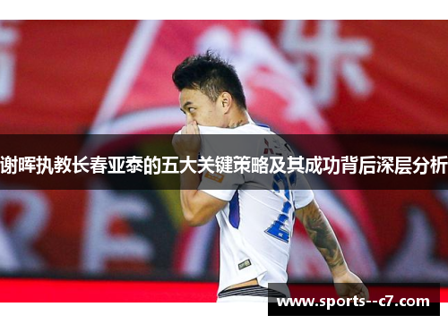 谢晖执教长春亚泰的五大关键策略及其成功背后深层分析 谢晖执教长春亚泰的五大关键策略及其成功背后深层分析