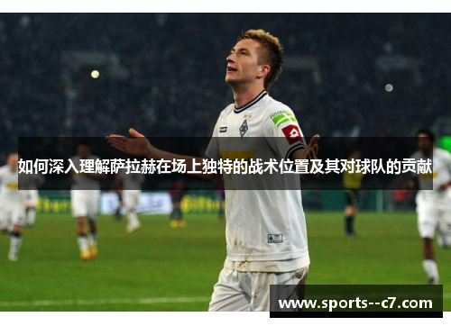 如何深入理解萨拉赫在场上独特的战术位置及其对球队的贡献 如何深入理解萨拉赫在场上独特的战术位置及其对球队的贡献