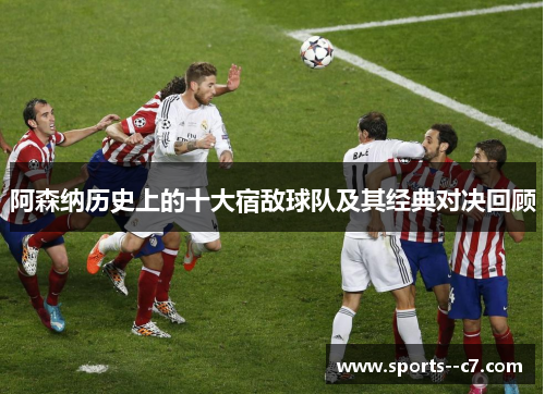 阿森纳历史上的十大宿敌球队及其经典对决回顾 阿森纳历史上的十大宿敌球队及其经典对决回顾
