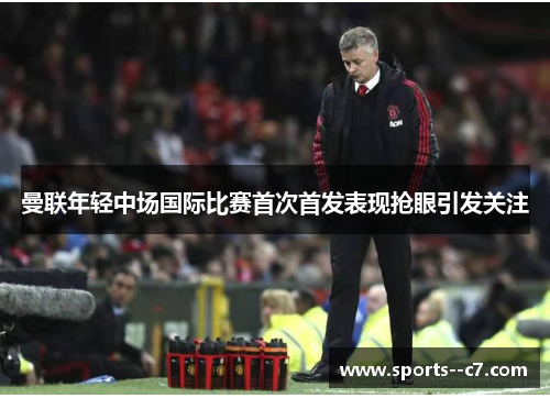 曼联年轻中场国际比赛首次首发表现抢眼引发关注 曼联年轻中场国际比赛首次首发表现抢眼引发关注