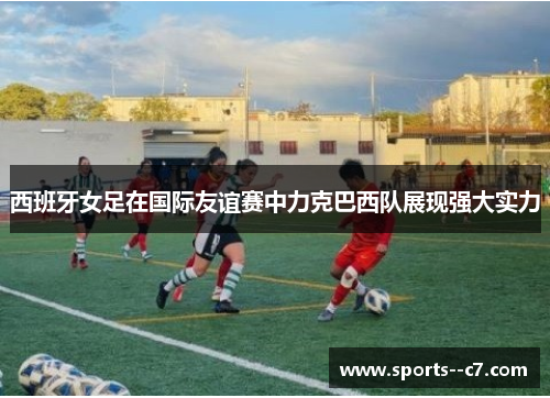 西班牙女足在国际友谊赛中力克巴西队展现强大实力