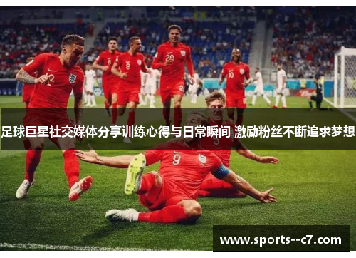 足球巨星社交媒体分享训练心得与日常瞬间 激励粉丝不断追求梦想