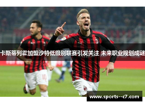 卡斯蒂列霍加盟沙特低级别联赛引发关注 未来职业规划成谜