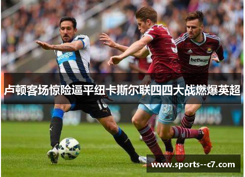 卢顿客场惊险逼平纽卡斯尔联四四大战燃爆英超 卢顿客场惊险逼平纽卡斯尔联四四大战燃爆英超