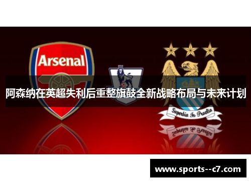 阿森纳在英超失利后重整旗鼓全新战略布局与未来计划