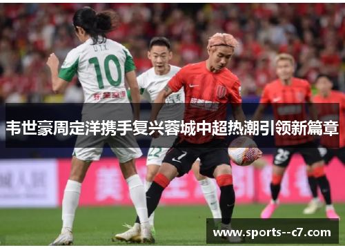 韦世豪周定洋携手复兴蓉城中超热潮引领新篇章