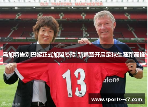 乌加特告别巴黎正式加盟曼联 新篇章开启足球生涯新高峰 乌加特告别巴黎正式加盟曼联 新篇章开启足球生涯新高峰