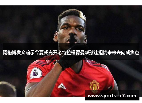 阿格博发文暗示今夏或离开老特拉福德曼联球迷担忧未来去向成焦点